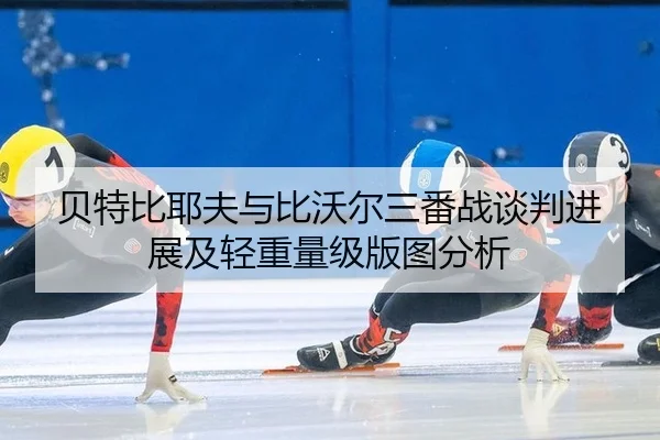 贝特比耶夫与比沃尔三番战谈判进展及轻重量级版图分析